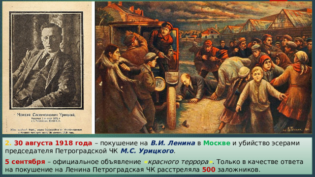 2. 30 августа 1918 года – покушение на В.И. Ленина в Москве и убийство эсерами председателя Петроградской ЧК М.С. Урицкого . 5 сентября – официальное объявление  « красного террора » . Только в качестве ответа на покушение на Ленина Петроградская ЧК расстреляла 500 заложников. 