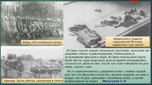 Найденная в подвале харьковской ЧК кожа, содранная с рук жертв Бойцы 225 китайского полка. « В Севастополе людей связывали группами, наносили им ударами сабель и револьверами тяжкие раны и полуживыми бросали в море. В Севастопольском порту были места, куда водолазы долгое время отказывались спускаться: двое из них, после того как побывали на дне моря, сошли с ума » . « Часто практиковалось сдирание кожи с живых людей, для чего их бросали в кипяток, делали надрезы на шее и вокруг кисти рук, щипцами стаскивали кожу, а затем выбрасывали на мороз » . Мельгунов С.П. Харьков. Трупы убитых, сваленные в телегу 