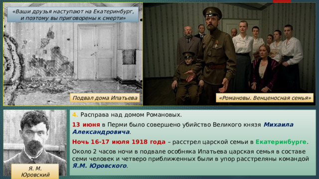 «Ваши друзья наступают на Екатеринбург, и поэтому вы приговорены к смерти» «Романовы. Венценосная семья» Подвал дома Ипатьева 4. Расправа над домом Романовых. 13 июня в Перми было совершено убийство Великого князя Михаила Александровича . Ночь 16-17 июля 1918 года – расстрел царской семьи в Екатеринбурге . Около 2 часов ночи в подвале особняка Ипатьева царская семья в составе семи человек и четверо приближенных были в упор расстреляны командой Я.М. Юровского . Я. М. Юровский 