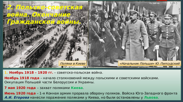 2. Польско-советская война. Окончание Гражданской войны. Поляки в Киеве «Начальник Польши» Ю. Пилсудский 1. Ноябрь 1918 – 1920 гг. – советско-польская война. Ноябрь 1918 года – начало столкновений между польскими и советскими войсками. Оккупация Польшей части Белоруссии и Украины. 7 мая 1920 года – захват поляками Киева . Июнь 1920 года – 1-я Конная армия прорвала оборону поляков. Войска Юго-Западного фронта А.И. Егорова нанесли поражение поляками у Киева, но были остановлены у Львова . 