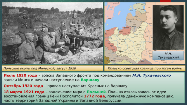 М.Н. Тухачевский Польско-советская граница по итогам войны Польские окопы под Милосной, август 1920 Июль 1920 года – войска Западного фронта под командованием М.Н. Тухачевского заняли Минск и начали наступление на Варшаву . Октябрь 1920 года – провал наступления Красных на Варшаву. 18 марта 1921 года – заключение мира с Польшей . Польша отказывалась от идеи восстановления границ Речи Посполитой 1772 года , получала денежную компенсацию, часть территорий Западной Украины и Западной Белоруссии. 