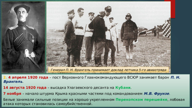 Генерал П. Н. Врангель принимает доклад летчика 5-го авиаотряда 2. 4 апреля 1920 года – пост Верховного Главнокомандующего ВСЮР занимает барон П. Н. Врангель . 14 августа 1920 года – высадка Улагаевского десанта на Кубани . 7 ноября – начало штурма Крыма красными частями под командованием М.В. Фрунзе . Белые занимали сильные позиции на хорошо укрепленном Перекопском перешейке , лобовая атака которых становилась самоубийственной. 