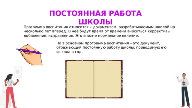 Постоянная работа школы Программа воспитания относится к документам, разрабатываемым школой на несколько лет вперед. В нее будут время от времени вноситься коррективы, добавления, исправления. Это вполне нормальное явление. Но в основном программа воспитания – это документ, отражающий постоянную работу школы, проводимую ею из года в год. 