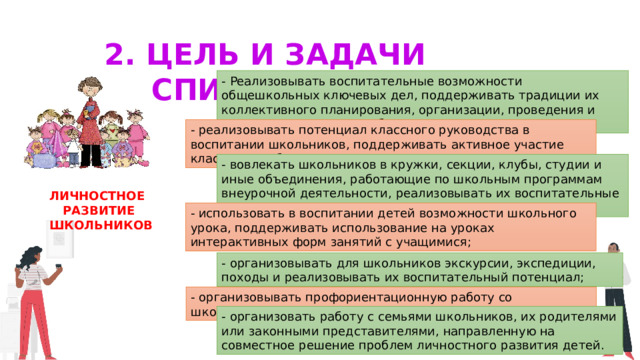 2. Цель и задачи воспитания - Реализовывать воспитательные возможности общешкольных ключевых дел, поддерживать традиции их коллективного планирования, организации, проведения и анализа в школьном сообществе; - реализовывать потенциал классного руководства в воспитании школьников, поддерживать активное участие классных сообществ в жизни школы; - вовлекать школьников в кружки, секции, клубы, студии и иные объединения, работающие по школьным программам внеурочной деятельности, реализовывать их воспитательные возможности; Личностное Развитие  школьников - использовать в воспитании детей возможности школьного урока, поддерживать использование на уроках интерактивных форм занятий с учащимися; - организовывать для школьников экскурсии, экспедиции, походы и реализовывать их воспитательный потенциал; - организовывать профориентационную работу со школьниками; - организовать работу с семьями школьников, их родителями или законными представителями, направленную на совместное решение проблем личностного развития детей. 