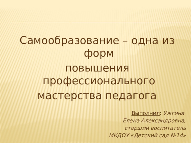 Самообразование – одна из форм повышения профессионального мастерства педагога Выполнил : Ужгина Елена Александровна, старший воспитатель МКДОУ «Детский сад №14»  