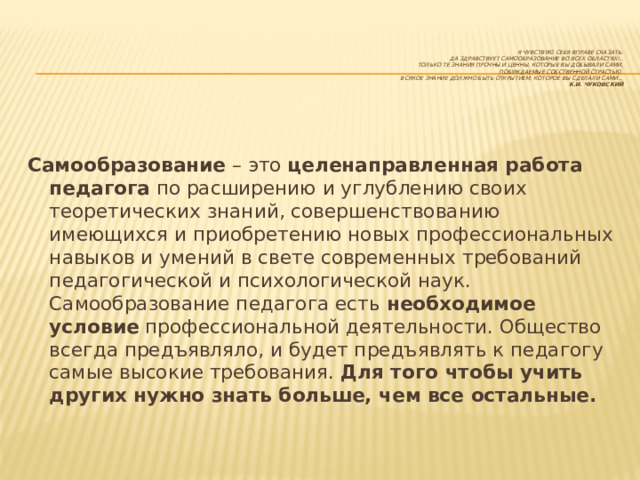    Я чувствую себя вправе сказать:  да здравствует самообразование во всех областях!..  Только те знания прочны и ценны, которые вы добывали сами,  побуждаемые собственной страстью.  Всякое знание должно быть открытием, которое вы сделали сами…  К.И. Чуковский Самообразование  – это  целенаправленная работа педагога  по расширению и углублению своих теоретических знаний, совершенствованию имеющихся и приобретению новых профессиональных навыков и умений в свете современных требований педагогической и психологической наук. Самообразование педагога есть  необходимое условие  профессиональной деятельности. Общество всегда предъявляло, и будет предъявлять к педагогу самые высокие требования.  Для того чтобы учить других нужно знать больше, чем все остальные. 