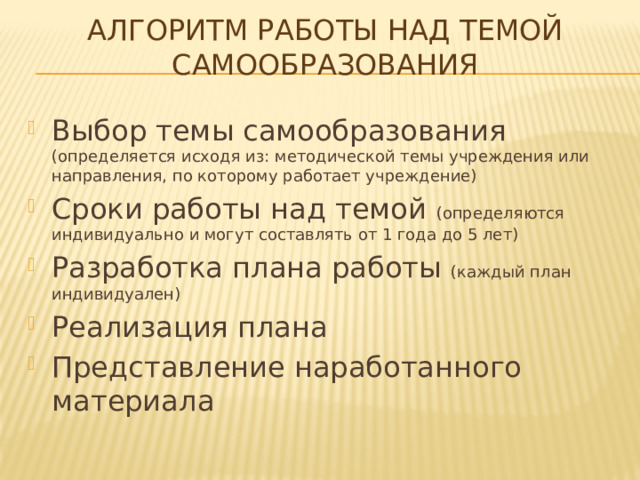 Алгоритм работы над темой самообразования Выбор темы самообразования (определяется исходя из: методической темы учреждения или направления, по которому работает учреждение) Сроки работы над темой (определяются индивидуально и могут составлять от 1 года до 5 лет) Разработка плана работы (каждый план индивидуален) Реализация плана Представление наработанного материала 