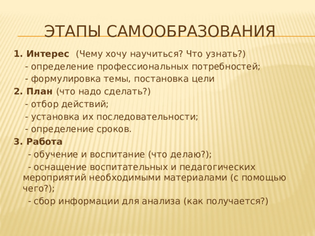 Этапы самообразования 1. Интерес (Чему хочу научиться? Что узнать?)  - определение профессиональных потребностей;  - формулировка темы, постановка цели 2. План (что надо сделать?)  - отбор действий;  - установка их последовательности;  - определение сроков. 3. Работа  - обучение и воспитание (что делаю?);  - оснащение воспитательных и педагогических мероприятий необходимыми материалами (с помощью чего?);  - сбор информации для анализа (как получается?) 