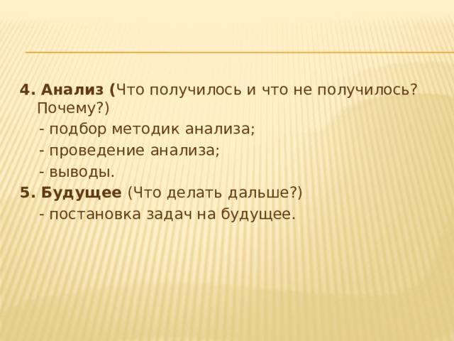 4. Анализ ( Что получилось и что не получилось? Почему?)  - подбор методик анализа;  - проведение анализа;  - выводы. 5. Будущее (Что делать дальше?)  - постановка задач на будущее. 