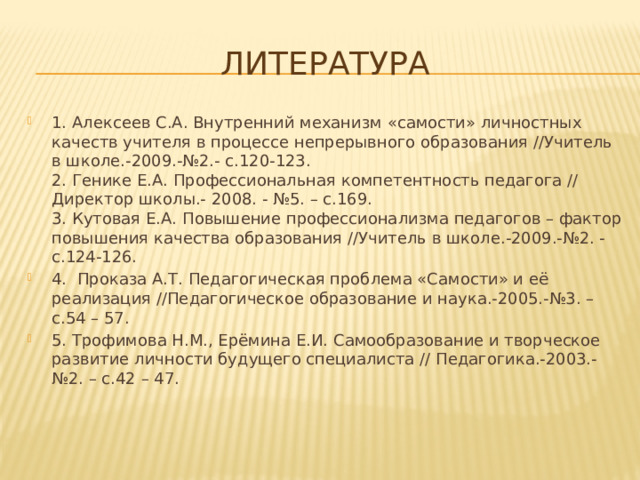 Литература 1. Алексеев С.А. Внутренний механизм «самости» личностных качеств учителя в процессе непрерывного образования //Учитель в школе.-2009.-№2.- с.120-123.  2. Генике Е.А. Профессиональная компетентность педагога // Директор школы.- 2008. - №5. – с.169.  3. Кутовая Е.А. Повышение профессионализма педагогов – фактор повышения качества образования //Учитель в школе.-2009.-№2. - с.124-126. 4.  Проказа А.Т. Педагогическая проблема «Самости» и её реализация //Педагогическое образование и наука.-2005.-№3. – с.54 – 57. 5. Трофимова Н.М., Ерёмина Е.И. Самообразование и творческое развитие личности будущего специалиста // Педагогика.-2003.-№2. – с.42 – 47. 