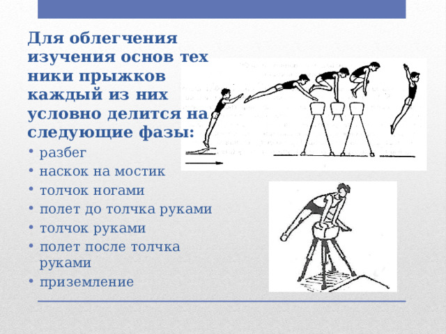 Для облегчения изучения основ тех­ники прыжков каждый из них условно делится на следующие фазы: разбег наскок на мостик толчок ногами полет до толчка рука­ми толчок руками полет после толчка руками приземление 