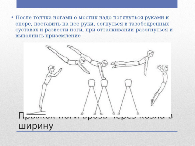 После толчка ногами о мостик надо потянуться руками к опоре, поставить на нее руки, согнуться в тазобедренных суставах и развести ноги, при отталки­вании разогнуться и выполнить приземление Прыжок ноги врозь через козла в ширину 