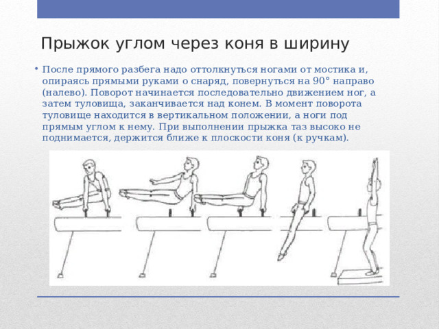 Прыжок углом через коня в ширину После прямого разбега надо оттолкнуть­ся ногами от мостика и, опираясь прямыми руками о снаряд, повернуться на 90° направо (налево). Поворот начинается после­довательно движением ног, а затем туловища, заканчивается над конем. В момент поворота туловище находится в вертикальном положении, а ноги под прямым углом к нему. При выполнении прыжка таз высоко не поднимается, держится ближе к плоскости коня (к ручкам). 