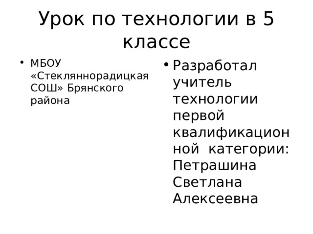 Урок по технологии в 5 классе МБОУ «Стекляннорадицкая СОШ» Брянского района Разработал учитель технологии первой квалификационной категории: Петрашина Светлана Алексеевна 