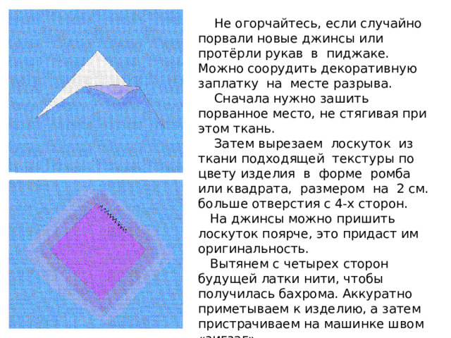 Не огорчайтесь, если случайно порвали новые джинсы или протёрли рукав в пиджаке. Можно соорудить декоративную заплатку на месте разрыва.  Сначала нужно зашить порванное место, не стягивая при этом ткань.  Затем вырезаем лоскуток из ткани подходящей текстуры по цвету изделия в форме ромба или квадрата, размером на 2 см. больше отверстия с 4-х сторон.  На джинсы можно пришить лоскуток поярче, это придаст им оригинальность.  Вытянем с четырех сторон будущей латки нити, чтобы получилась бахрома. Аккуратно приметываем к изделию, а затем пристрачиваем на машинке швом «зигзаг». 
