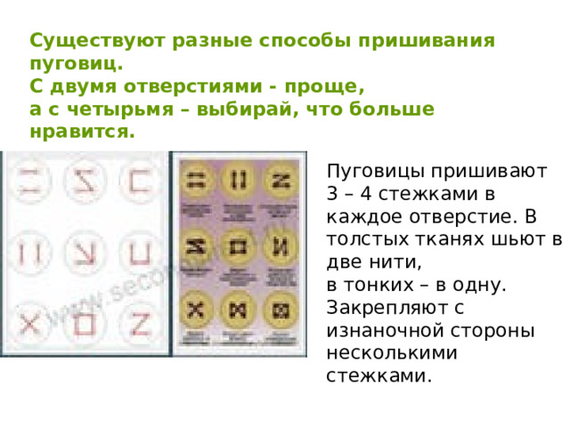 Существуют разные способы пришивания пуговиц. С двумя отверстиями - проще, а с четырьмя – выбирай, что больше нравится. Пуговицы пришивают 3 – 4 стежками в каждое отверстие. В толстых тканях шьют в две нити, в тонких – в одну. Закрепляют с изнаночной стороны несколькими стежками. 