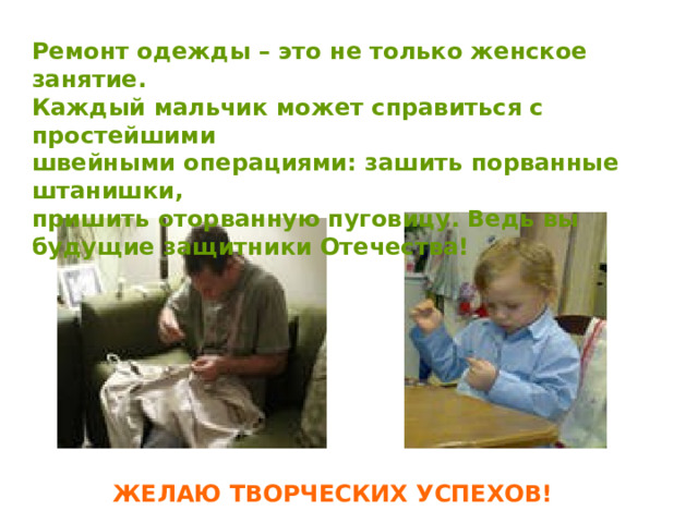 Ремонт одежды – это не только женское занятие. Каждый мальчик может справиться с простейшими швейными операциями: зашить порванные штанишки, пришить оторванную пуговицу. Ведь вы будущие защитники Отечества! ЖЕЛАЮ ТВОРЧЕСКИХ УСПЕХОВ! 