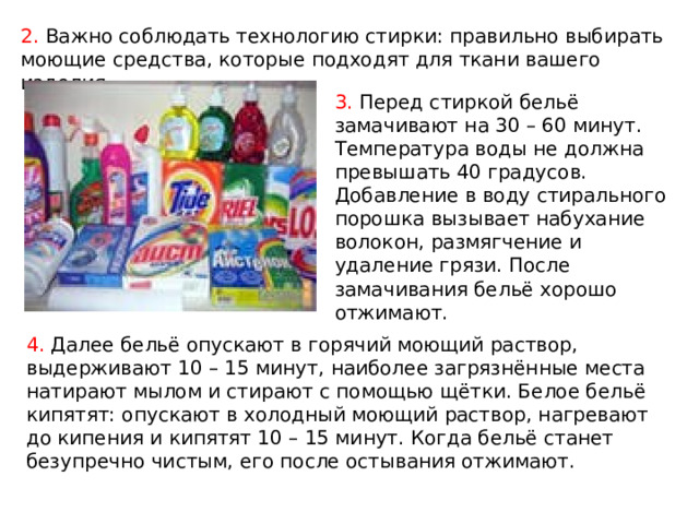 2. Важно соблюдать технологию стирки: правильно выбирать моющие средства, которые подходят для ткани вашего изделия. 3. Перед стиркой бельё замачивают на 30 – 60 минут. Температура воды не должна превышать 40 градусов. Добавление в воду стирального порошка вызывает набухание волокон, размягчение и удаление грязи. После замачивания бельё хорошо отжимают. 4. Далее бельё опускают в горячий моющий раствор, выдерживают 10 – 15 минут, наиболее загрязнённые места натирают мылом и стирают с помощью щётки. Белое бельё кипятят: опускают в холодный моющий раствор, нагревают до кипения и кипятят 10 – 15 минут. Когда бельё станет безупречно чистым, его после остывания отжимают. 
