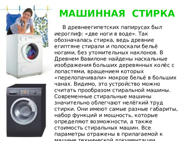 МАШИННАЯ СТИРКА  В древнеегипетских папирусах был иероглиф: «две ноги в воде». Так обозначалась стирка, ведь древние египтяне стирали и полоскали бельё ногами, без утомительных наклонов. В Древнем Вавилоне найдены наскальные изображения больших деревянных колёс с лопастями, вращением которых «перелопачивали» мокрое бельё в больших чанах. Видимо, это устройство можно считать прообразом стиральной машины. Современные стиральные машины значительно облегчают нелёгкий труд стирки. Они имеют самые разные габариты, набор функций и мощность, которые определяют возможности, а также стоимость стиральных машин. Все параметры отражены в прилагаемой к машине технической документации, которую следует внимательно изучить. 
