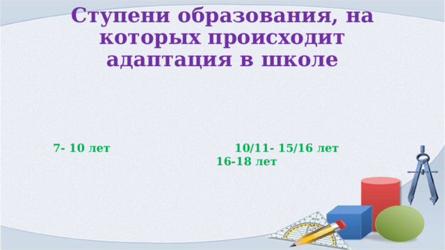 Ступени образования, на которых происходит адаптация в школе 7- 10 лет 10/11- 15/16 лет 16-18 лет 