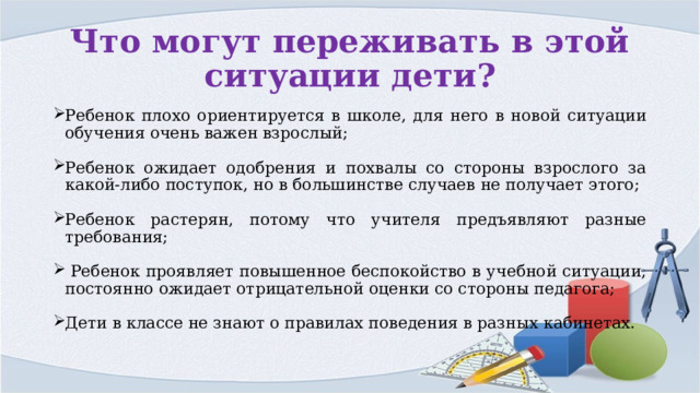 Что могут переживать в этой ситуации дети? Ребенок плохо ориентируется в школе, для него в новой ситуации обучения очень важен взрослый; Ребенок ожидает одобрения и похвалы со стороны взрослого за какой-либо поступок, но в большинстве случаев не получает этого; Ребенок растерян, потому что учителя предъявляют разные требования;  Ребенок проявляет повышенное беспокойство в учебной ситуации, постоянно ожидает отрицательной оценки со стороны педагога; Дети в классе не знают о правилах поведения в разных кабинетах. 