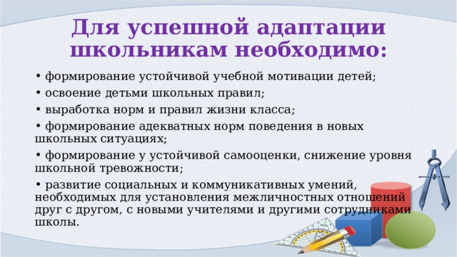 Для успешной адаптации школьникам необходимо: • формирование устойчивой учебной мотивации детей; • освоение детьми школьных правил; • выработка норм и правил жизни класса; • формирование адекватных норм поведения в новых школьных ситуациях; • формирование у устойчивой самооценки, снижение уровня школьной тревожности; • развитие социальных и коммуникативных умений, необходимых для установления межличностных отношений друг с другом, с новыми учителями и другими сотрудниками школы. 