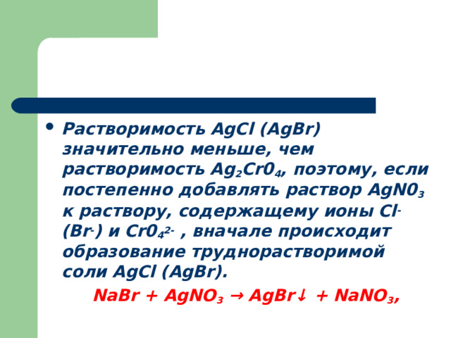 Растворимость AgCl ( AgBr ) значительно меньше, чем растворимость Ag 2 Cr0 4 , поэтому, если постепенно добавлять раствор AgN0 3 к раствору, содержащему ионы Сl - (Br - ) и С r 0 4 2- , вначале происходит образование труднорастворимой соли AgCl ( AgBr ). NaBr   +  AgNO 3   →  AgBr ↓   +  NaNO 3 , NaBr   +  AgNO 3   →  AgBr ↓   +  NaNO 3 , 