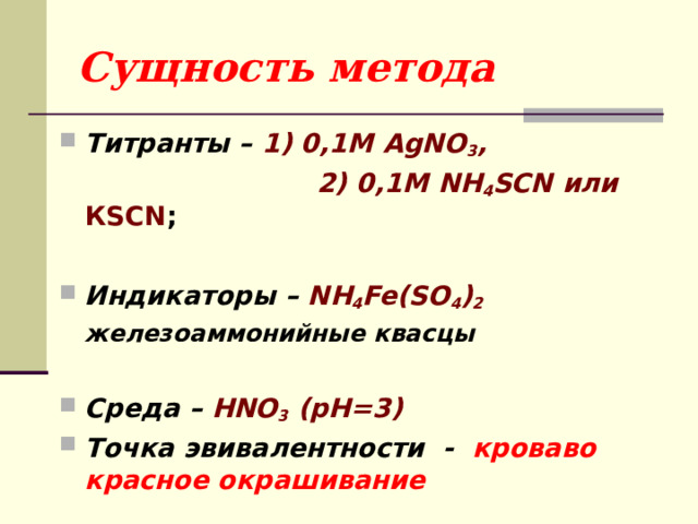 Сущность метода Титранты – 1) 0,1М AgNO 3 ,  2) 0,1М NH 4 SCN или КSCN ;  Индикаторы – NH 4 Fe(SO 4 ) 2  железоаммонийные квасцы  Среда – HNO 3 (pH=3) Точка эвивалентности - кроваво красное окрашивание 