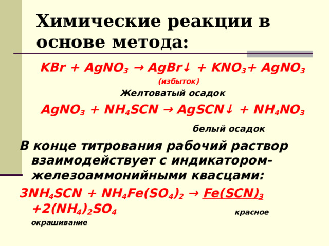 Химические реакции в основе метода: KBr   +  AgNO 3   →  AgBr ↓   +  KNO 3 + AgNO 3 (избыток) Желтоватый осадок AgNO 3   +  NH 4 SCN  →  AgSCN ↓   +  NH 4 NO 3  белый осадок  В конце титрования рабочий раствор взаимодействует с индикатором- железоаммонийными квасцами: 3NH 4 SCN + NH 4 Fe(SO 4 ) 2 → Fe(SCN) 3 +2(NH 4 ) 2 SO 4      красное окрашивание     