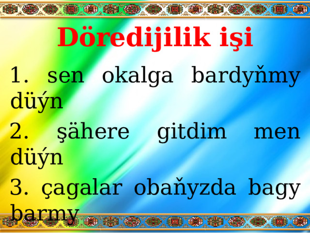 Döredijilik işi  sen okalga bardyňmy düýn  şähere gitdim men düýn  çagalar obaňyzda bagy barmy  almaga çalşyň okuwda ýokary bahalar 