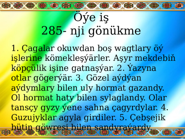 Öýe iş  285- nji gönükme 1. Çagalar okuwdan boş wagtlary öý işlerine kömekleşýärler. Aşyr mekdebiň köpçülik işine gatnaşýar. 2. Ýazyna otlar gögerýär. 3. Gözel aýdýan aýdymlary bilen uly hormat gazandy. Ol hormat haty bilen sylaglandy. Olar tansçy gyzy ýene sahna çagyrdylar. 4. Guzujyklar agyla girdiler. 5. Çebşejik bütin göwresi bilen sandyraýardy. 