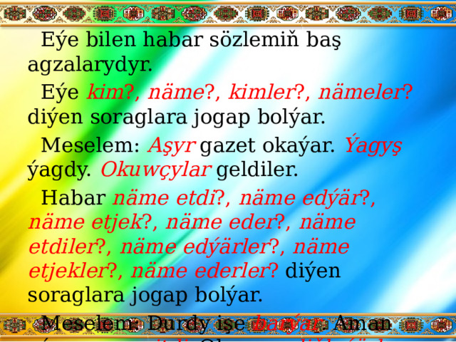 Eýe bilen habar sözlemiň baş agzalarydyr. Eýe kim ?, näme ?, kimler ?, nämeler ? diýen soraglara jogap bolýar. Meselem: Aşyr  gazet okaýar. Ýagyş  ýagdy. Okuwçylar  geldiler. Habar näme etdi ?, näme edýär ?, näme etjek ?, näme eder ?, näme etdiler ?, näme edýärler ?, näme etjekler ?, näme ederler ? diýen soraglara jogap bolýar. Meselem: Durdy işe barýar . Aman oýnamaga gitdi . Olar saz diňleýärler .   