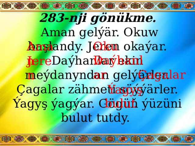 283-nji gönükme.   Aman gelýär. Okuw başlandy. Jeren okaýar. Daýhanlar ekin meýdanyndan gelýärler. Çagalar zähmeti söýýärler. Ýagyş ýagýar. Gögüň ýüzüni bulut tutdy. Okuw Aman Daýhanlar Jeren Çagalar Ýagyş bulut 