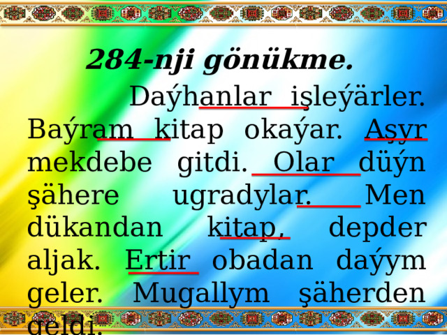 284-nji gönükme.    Daýhanlar işleýärler. Baýram kitap okaýar. Aşyr mekdebe gitdi. Olar düýn şähere ugradylar. Men dükandan kitap, depder aljak. Ertir obadan daýym geler. Mugallym şäherden geldi. 