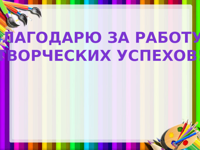 БЛАГОДАРЮ ЗА РАБОТУ! ТВОРЧЕСКИХ УСПЕХОВ! 