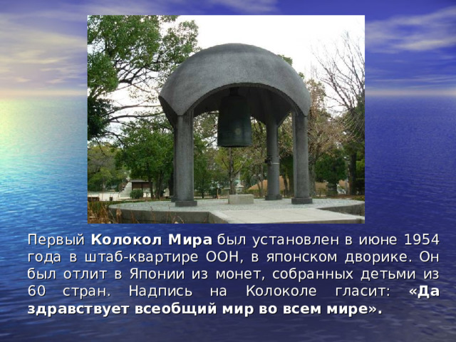 Первый Колокол Мира был установлен в июне 1954 года в штаб-квартире ООН, в японском дворике. Он был отлит в Японии из монет, собранных детьми из 60 стран. Надпись на Колоколе гласит: «Да здравствует всеобщий мир во всем мире».  