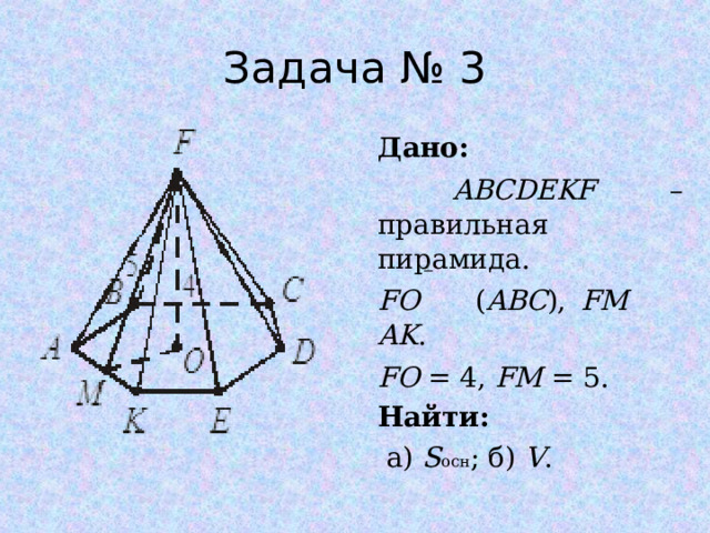 Задача № 3 Дано:  ABCDEKF – правильная пирамида. FO ( ABC ), FM AK . FO = 4, FM = 5. Найти:  а) S осн ; б) V . 