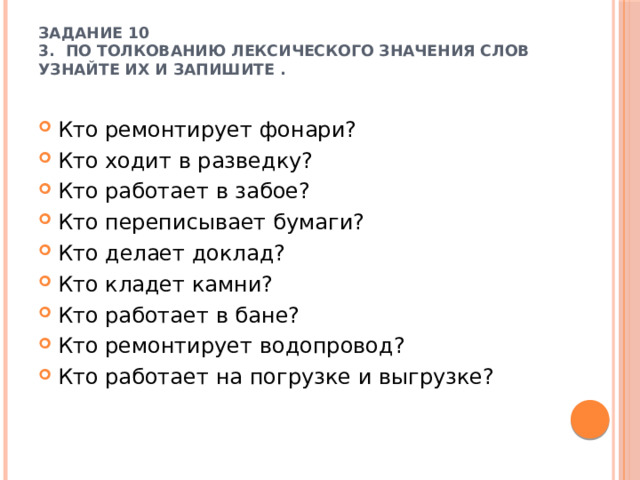 Задание 10  3.  По толкованию лексического значения слов узнайте их и запишите .   Кто ремонтирует фонари?  Кто ходит в разведку? Кто работает в забое? Кто переписывает бумаги? Кто делает доклад? Кто кладет камни? Кто работает в бане? Кто ремонтирует водопровод? Кто работает на погрузке и выгрузке? 