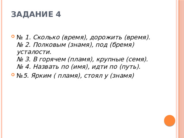 Задание 4   №  1. Сколько (время), дорожить (время).   № 2. Полковым (знамя), под (бремя) усталости.   № 3. В горячем (пламя), крупные (семя).   № 4. Назвать по (имя), идти по (путь). № 5. Ярким ( пламя), стоял у (знамя) 