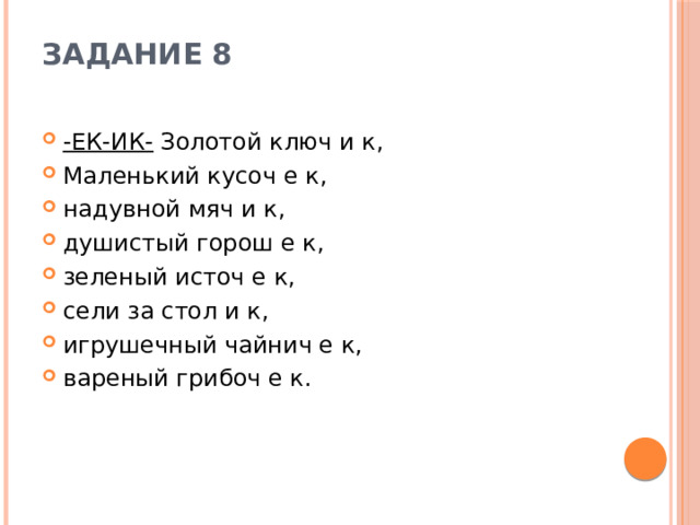 Задание 8   -ЕК-ИК-  Золотой ключ и к, Маленький кусоч е к, надувной мяч и к, душистый горош е к, зеленый источ е к, сели за стол и к, игрушечный чайнич е к, вареный грибоч е к. 