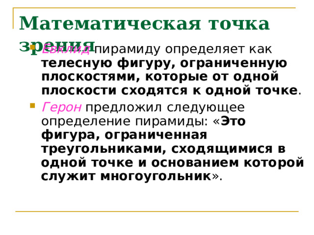 Математическая точка зрения Евклид пирамиду определяет как телесную фигуру, ограниченную плоскостями, которые от одной плоскости сходятся к одной точке . Герон предложил следующее определение пирамиды: « Это фигура, ограниченная треугольниками, сходящимися в одной точке и основанием которой служит многоугольник ». 