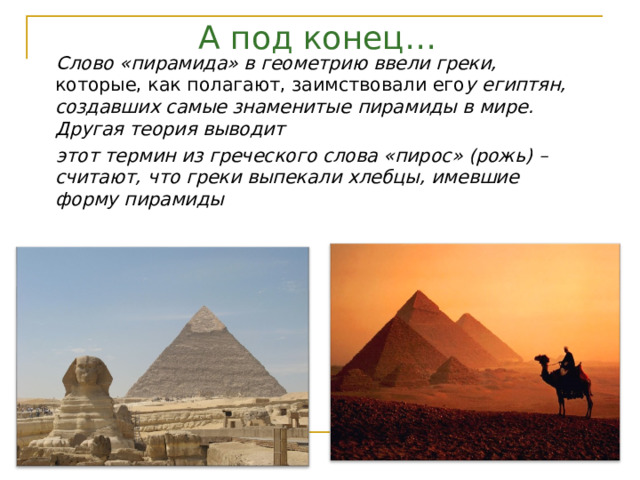 А под конец… Слово «пирамида» в геометрию ввели греки, которые, как полагают, заимствовали его у египтян, создавших самые знаменитые  пирамиды в мире. Другая теория выводит этот термин из греческого слова «пирос» (рожь) – считают, что греки выпекали хлебцы, имевшие форму пирамиды 