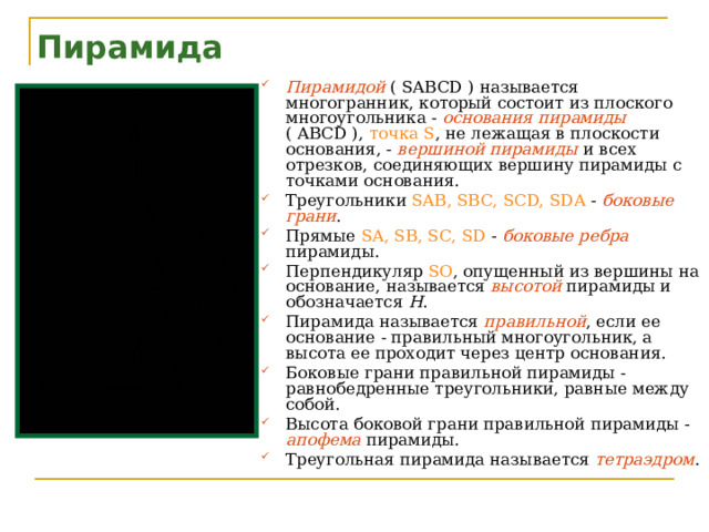 Пирамида Пирамидой  ( SABCD ) называется многогранник, который состоит из плоского многоугольника - основания пирамиды  ( ABCD ), точка S , не лежащая в плоскости основания, - вершиной пирамиды  и всех отрезков, соединяющих вершину пирамиды с точками основания. Треугольники SAB, SBC, SCD, SDA - боковые грани . Прямые SA, SB, SC, SD - боковые ребра  пирамиды. Перпендикуляр SO , опущенный из вершины на основание, называется высотой  пирамиды и обозначается Н . Пирамида называется правильной , если ее основание - правильный многоугольник, а высота ее проходит через центр основания. Боковые грани правильной пирамиды - равнобедренные треугольники, равные между собой. Высота боковой грани правильной пирамиды - апофема  пирамиды. Треугольная пирамида называется тетраэдром .  