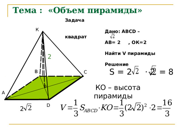 Тема : «Объем пирамиды»  Задача   Дано: АВС D – квадрат  АВ= 2 , ОК=2   Найти V пирамиды    Решение К 2 = 8  S = 2 · 2 В В С  o  КО – высота пирамиды О А D 2 
