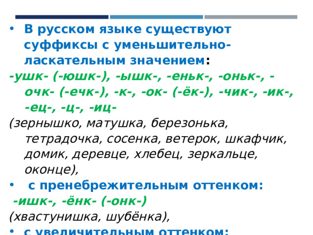 В русском языке существуют суффиксы с уменьшительно-ласкательным значением :  -ушк- (-юшк-), -ышк-, -еньк-, -оньк-, -очк- (-ечк-), -к-, -ок- (-ёк-), -чик-, -ик-, -ец-, -ц-, -иц- (зернышко, матушка, березонька, тетрадочка, сосенка, ветерок, шкафчик, домик, деревце, хлебец, зеркальце, оконце),  с пренебрежительным оттенком:  -ишк-, -ёнк- (-онк-) (хвастунишка, шубёнка), с увеличительным оттенком: -ищ- (ручище, домище). 