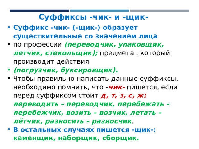   Суффиксы -чик- и -щик- Суффикс -чик- (-щик-) образует существительные со значением лица по  профессии (переводчик, упаковщик, летчик, стекольщик); предмета , который производит действия (погрузчик, буксировщик). Чтобы правильно написать данные суффиксы, необходимо помнить, что - чик- пишется, если перед суффиксом стоит д, т, з, с, ж: переводить – переводчик, перебежать – перебежчик, возить – возчик, летать – лётчик, разносить – разносчик . В остальных случаях пишется -щик-: каменщик, наборщик, сборщик. 