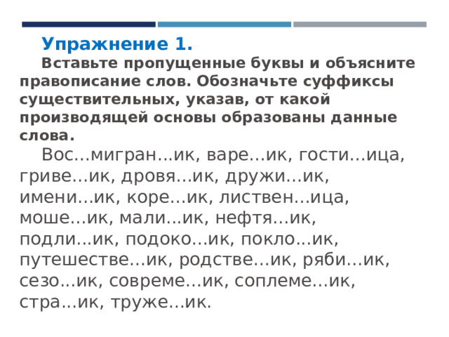 Упражнение 1. Вставьте пропущенные буквы и объясните правописание слов. Обозначьте суффиксы существительных, указав, от какой производящей основы образованы данные слова. Вос...мигран...ик, варе...ик, гости...ица, гриве...ик, дровя...ик, дружи...ик, имени...ик, коре...ик, листвен...ица, моше...ик, мали...ик, нефтя...ик, подли...ик, подоко...ик, покло...ик, путешестве...ик, родстве...ик, ряби...ик, сезо...ик, совреме...ик, соплеме...ик, стра...ик, труже...ик. 