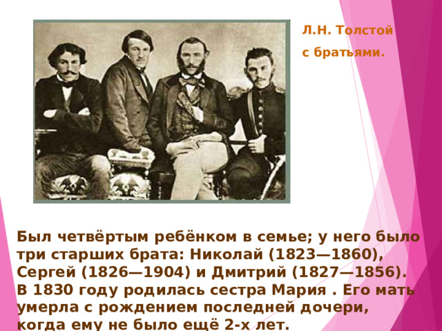 Л.Н. Толстой с братьями. Был четвёртым ребёнком в семье; у него было три старших брата: Николай (1823—1860), Сергей (1826—1904) и Дмитрий (1827—1856). В 1830 году родилась сестра Мария . Его мать умерла с рождением последней дочери, когда ему не было ещё 2-х лет. 