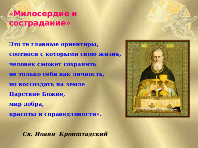 « Милосердие и сострадание»  Это те главные ориентиры, соотнося с которыми свою жизнь, человек сможет сохранить не только себя как личность, но воссоздать на земле Царствие Божие, мир добра, красоты и справедливости».   Св. Иоанн Кронштадский  