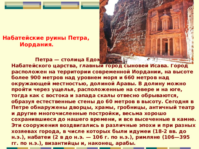                                                                                       Петра — столица Едома или Идумеи, позже столица Набатейского царства, главный город сыновей Исава. Город расположен на территории современной Иордании, на высоте более 900 метров над уровнем моря и 660 метров над окружающей местностью, долиной Аравы. В долину можно пройти через ущелья, расположенные на севере и на юге, тогда как с востока и запада скалы отвесно обрываются, образуя естественные стены до 60 метров в высоту. Сегодня в Петре обнаружены дворцы, храмы, гробницы, античный театр и другие многочисленные постройки, весьма хорошо сохранившиеся до нашего времени, и все высеченные в камне. Эти сооружения воздвигались в различные эпохи и при разных хозяевах города, в числе которых были идумеи (18-2 вв. до н.э.), набатеи (2 в до н.э. — 106 г. по н.э.), римляне (106—395 гг. по н.э.), византийцы и, наконец, арабы.   Набатейские руины Петра,  Иордания. 